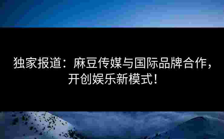 独家报道：麻豆传媒与国际品牌合作，开创娱乐新模式！