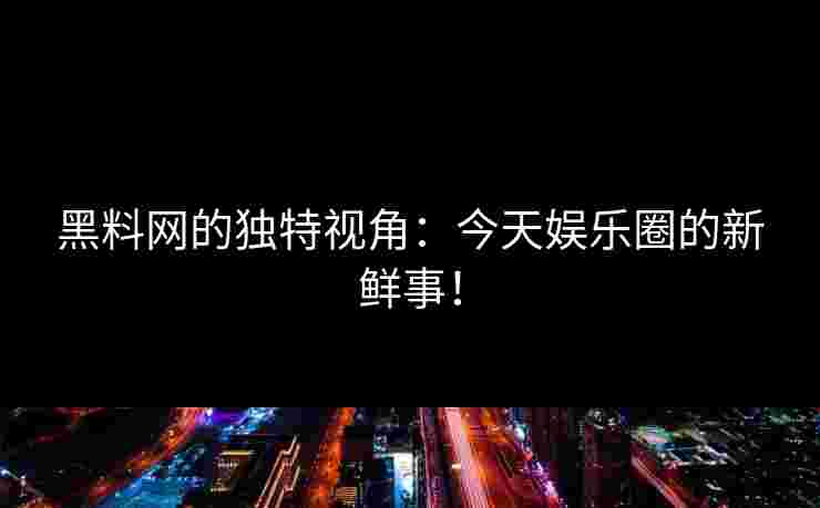 黑料网的独特视角：今天娱乐圈的新鲜事！