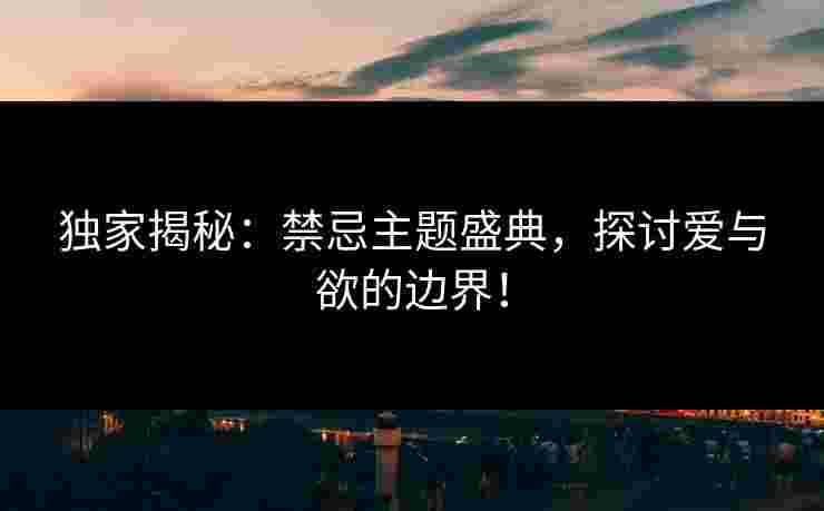 独家揭秘：禁忌主题盛典，探讨爱与欲的边界！