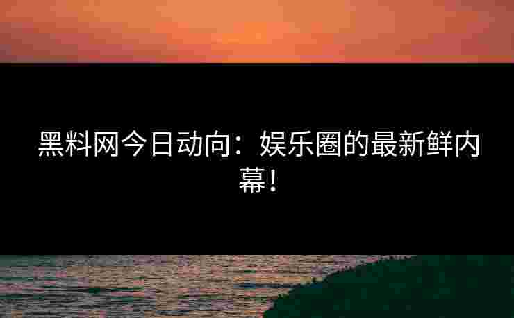 黑料网今日动向：娱乐圈的最新鲜内幕！