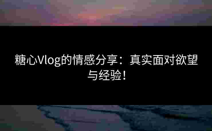 糖心Vlog的情感分享：真实面对欲望与经验！