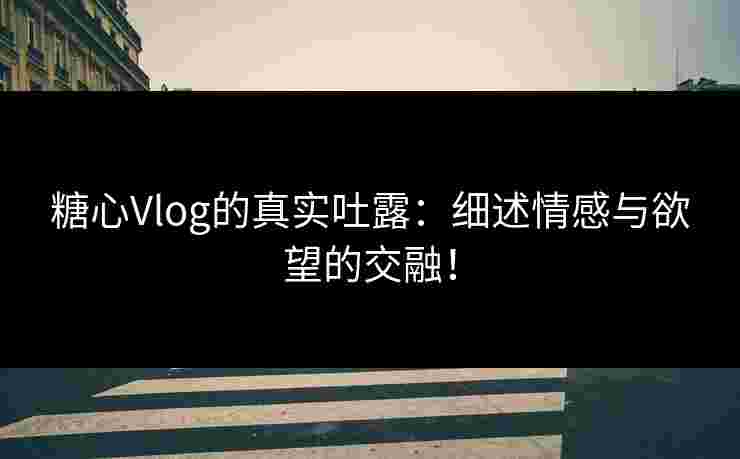 糖心Vlog的真实吐露：细述情感与欲望的交融！