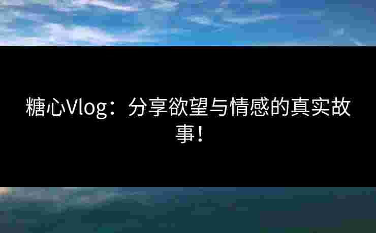 糖心Vlog：分享欲望与情感的真实故事！
