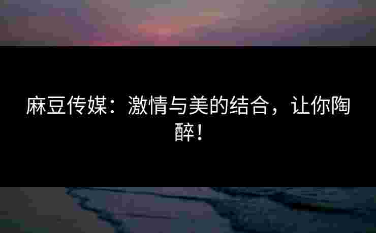 麻豆传媒：激情与美的结合，让你陶醉！