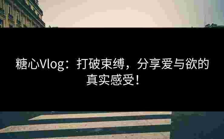 糖心Vlog：打破束缚，分享爱与欲的真实感受！