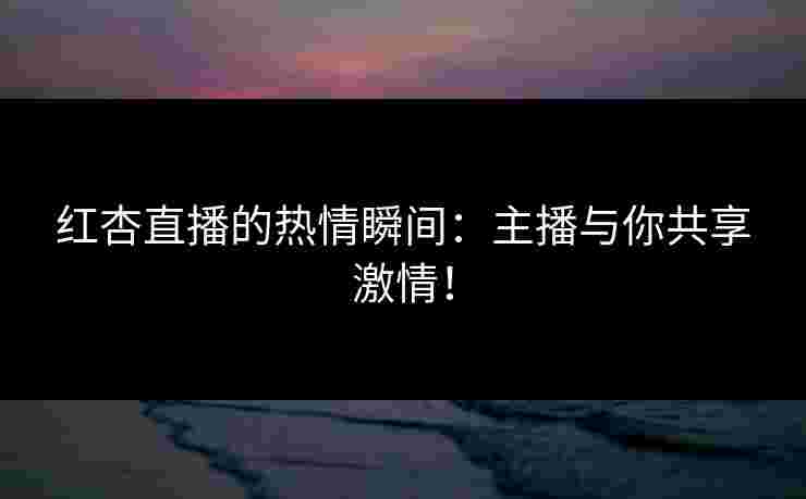 红杏直播的热情瞬间：主播与你共享激情！