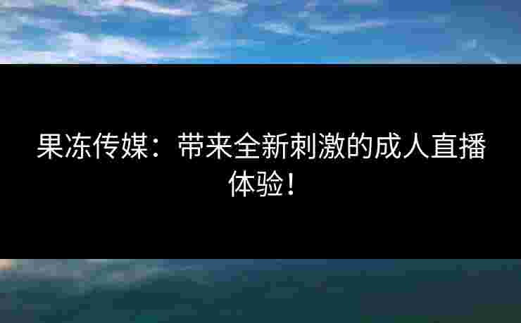 果冻传媒：带来全新刺激的成人直播体验！