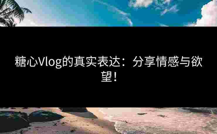 糖心Vlog的真实表达：分享情感与欲望！