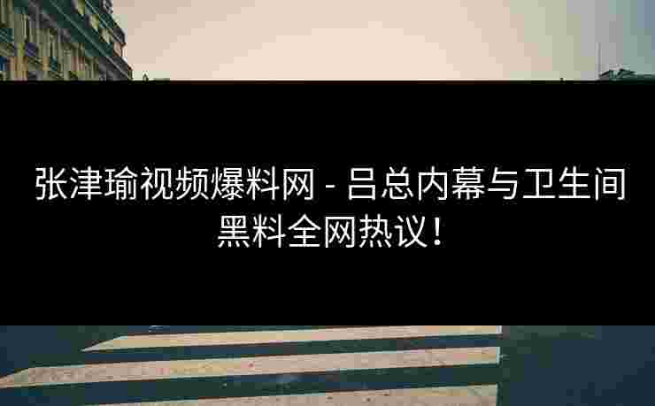 张津瑜视频爆料网 - 吕总内幕与卫生间黑料全网热议！