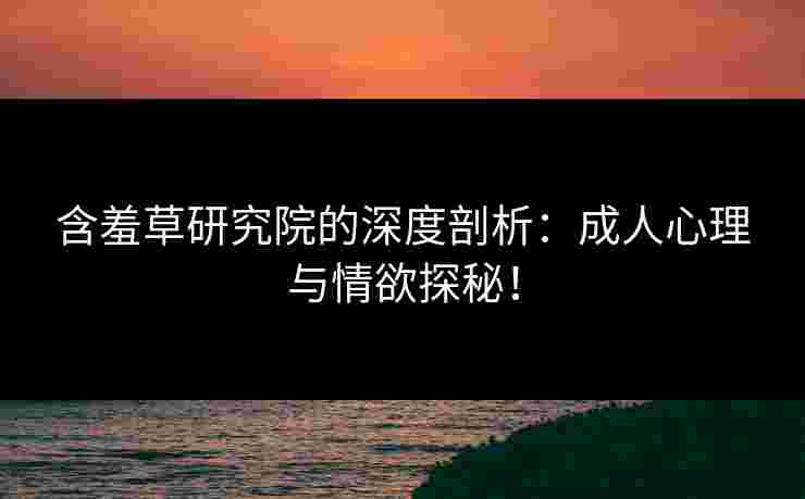 含羞草研究院的深度剖析：成人心理与情欲探秘！
