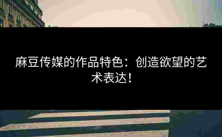 麻豆传媒的作品特色：创造欲望的艺术表达！