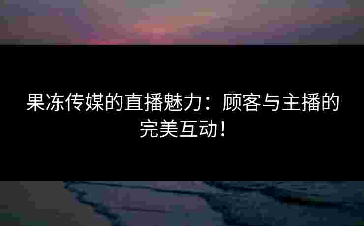 果冻传媒的直播魅力：顾客与主播的完美互动！